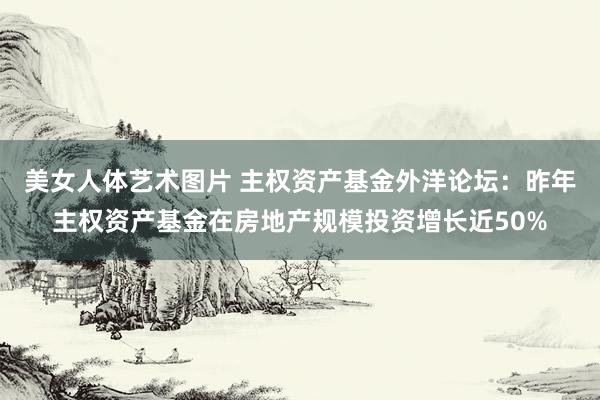美女人体艺术图片 主权资产基金外洋论坛：昨年主权资产基金在房地产规模投资增长近50%