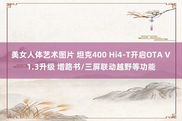 美女人体艺术图片 坦克400 Hi4-T开启OTA V1.3升级 增路书/三屏联动越野等功能
