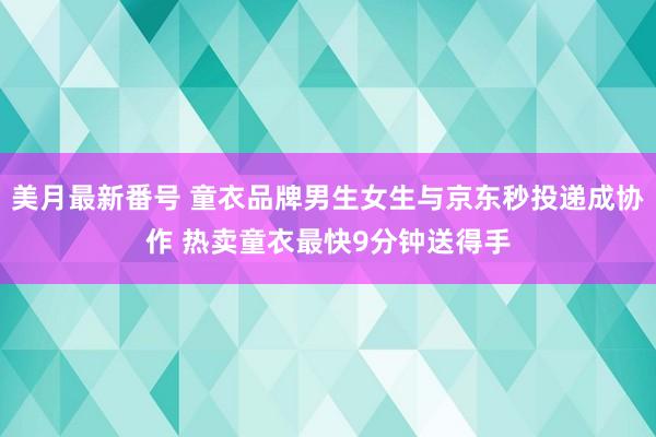 美月最新番号 童衣品牌男生女生与京东秒投递成协作 热卖童衣最快9分钟送得手
