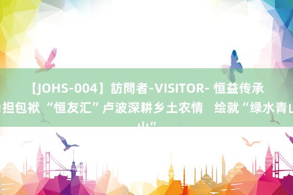 【JOHS-004】訪問者-VISITOR- 恒益传承  勇担包袱 “恒友汇”卢波深耕乡土农情   绘就“绿水青山”
