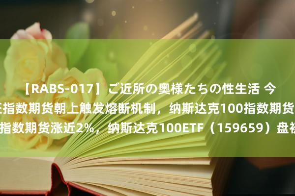 【RABS-017】ご近所の奥様たちの性生活 今晨国际商场皆反弹，东证指数期货朝上触发熔断机制，纳斯达克100指数期货涨近2%，纳斯达克100ETF（159659）盘初同步涨超4%