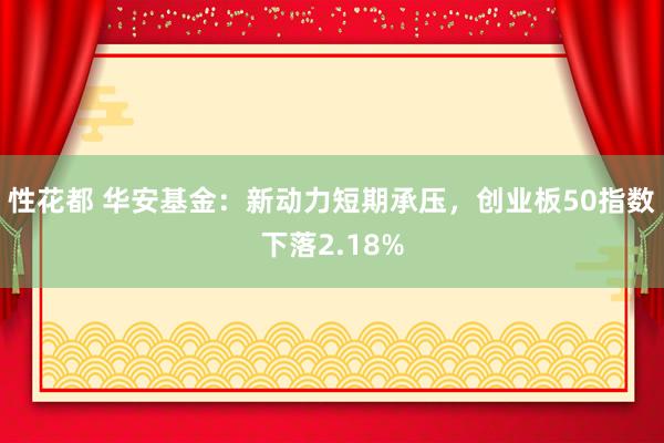 性花都 华安基金：新动力短期承压，创业板50指数下落2.18%