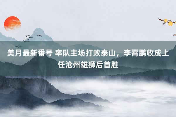 美月最新番号 率队主场打败泰山，李霄鹏收成上任沧州雄狮后首胜
