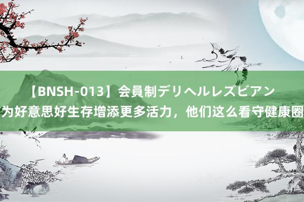 【BNSH-013】会員制デリヘルレズビアン 为好意思好生存增添更多活力，他们这么看守健康圈