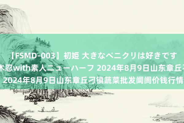 【FSMD-003】初姫 大きなペニクリは好きですか!? ニューハーフ笠木忍with素人ニューハーフ 2024年8月9日山东章丘刁镇蔬菜批发阛阓价钱行情
