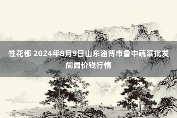 性花都 2024年8月9日山东淄博市鲁中蔬菜批发阛阓价钱行情