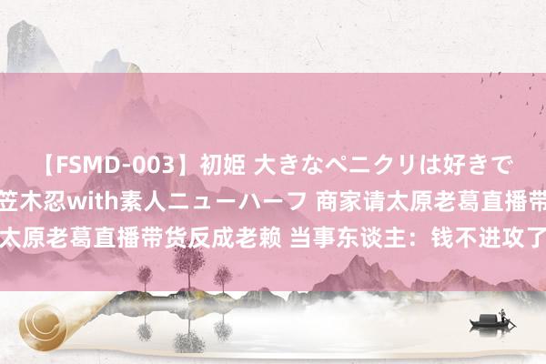 【FSMD-003】初姫 大きなペニクリは好きですか！？ ニューハーフ笠木忍with素人ニューハーフ 商家请太原老葛直播带货反成老赖 当事东谈主：钱不进攻了 思追究刑责