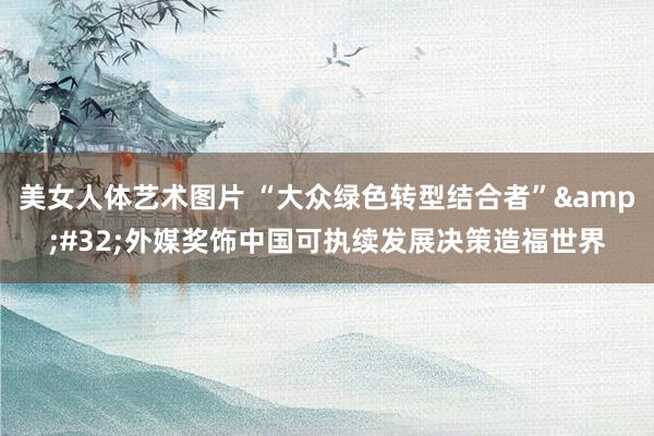 美女人体艺术图片 “大众绿色转型结合者”&#32;外媒奖饰中国可执续发展决策造福世界