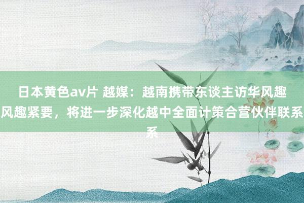日本黄色av片 越媒：越南携带东谈主访华风趣风趣紧要，将进一步深化越中全面计策合营伙伴联系