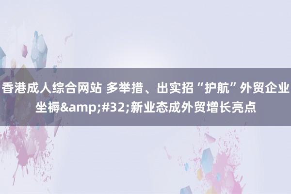 香港成人综合网站 多举措、出实招“护航”外贸企业坐褥&#32;新业态成外贸增长亮点