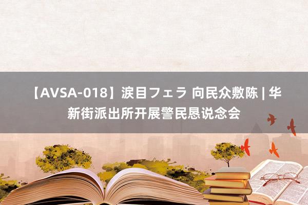 【AVSA-018】涙目フェラ 向民众敷陈 | 华新街派出所开展警民恳说念会