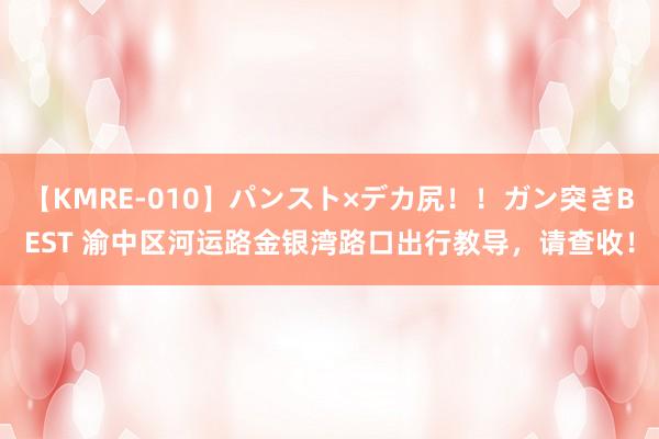 【KMRE-010】パンスト×デカ尻！！ガン突きBEST 渝中区河运路金银湾路口出行教导，请查收！