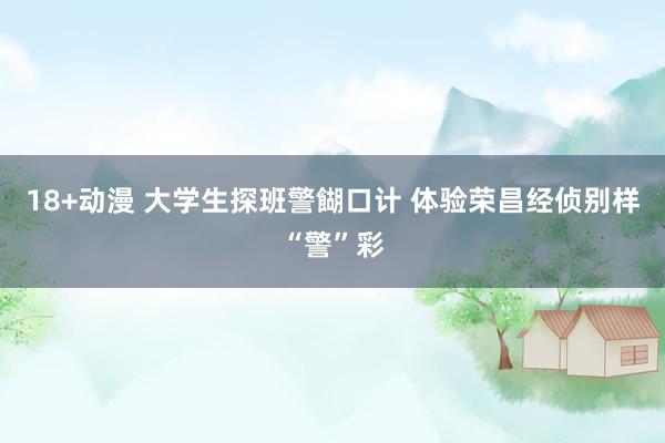 18+动漫 大学生探班警餬口计 体验荣昌经侦别样“警”彩