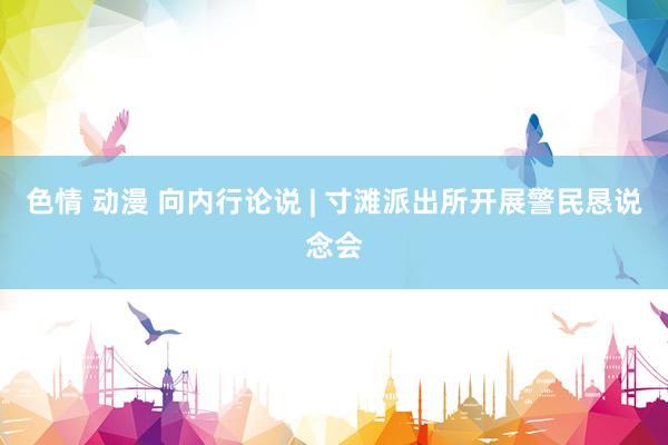 色情 动漫 向内行论说 | 寸滩派出所开展警民恳说念会