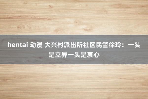 hentai 动漫 大兴村派出所社区民警徐玲：一头是立异一头是衷心