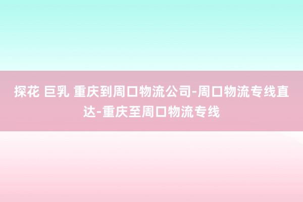 探花 巨乳 重庆到周口物流公司-周口物流专线直达-重庆至周口物流专线