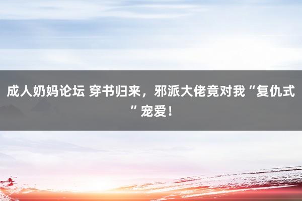 成人奶妈论坛 穿书归来，邪派大佬竟对我“复仇式”宠爱！
