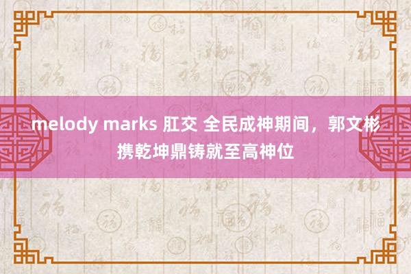 melody marks 肛交 全民成神期间，郭文彬携乾坤鼎铸就至高神位