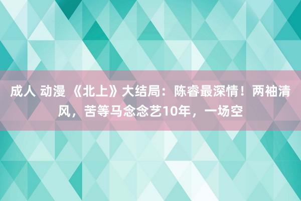 成人 动漫 《北上》大结局：陈睿最深情！两袖清风，苦等马念念艺10年，一场空