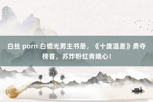 白丝 porn 白蟾光男主书册，《十度温差》勇夺榜首，苏炸粉红青娥心！