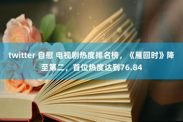 twitter 自慰 电视剧热度排名榜，《雁回时》降至第二，首位热度达到76.84