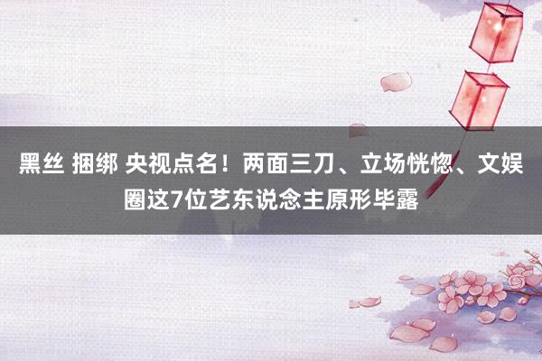 黑丝 捆绑 央视点名！两面三刀、立场恍惚、文娱圈这7位艺东说念主原形毕露