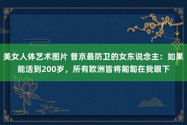 美女人体艺术图片 普京最防卫的女东说念主：如果能活到200岁，所有欧洲皆将匍匐在我眼下
