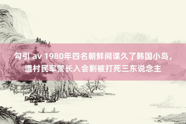 勾引 av 1980年四名朝鲜间谍久了韩国小岛，遭村民军警长入会剿被打死三东说念主