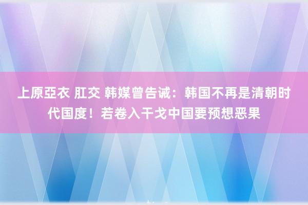 上原亞衣 肛交 韩媒曾告诫：韩国不再是清朝时代国度！若卷入干戈中国要预想恶果