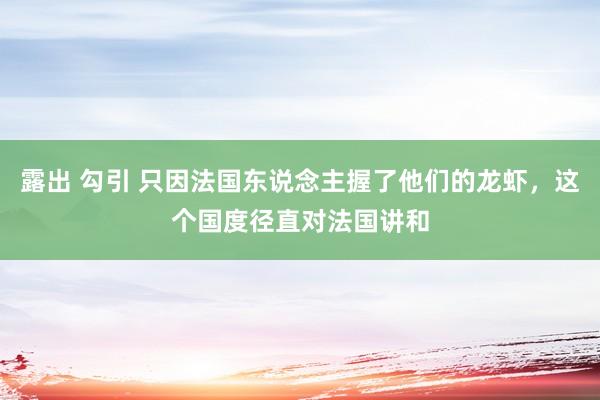 露出 勾引 只因法国东说念主握了他们的龙虾，这个国度径直对法国讲和