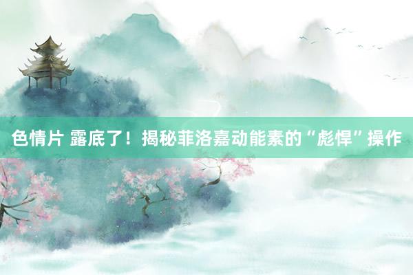 色情片 露底了！揭秘菲洛嘉动能素的“彪悍”操作
