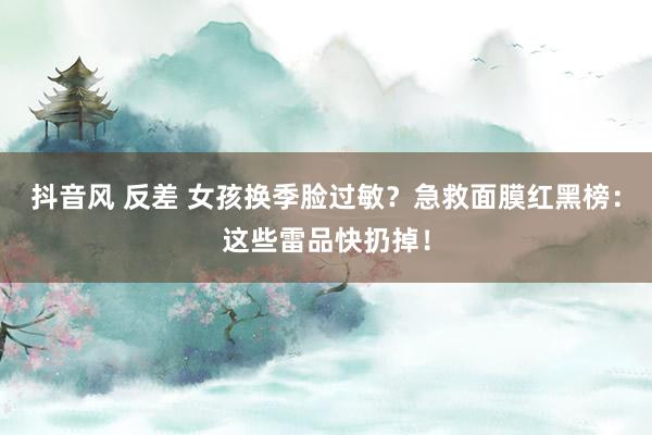 抖音风 反差 女孩换季脸过敏？急救面膜红黑榜：这些雷品快扔掉！
