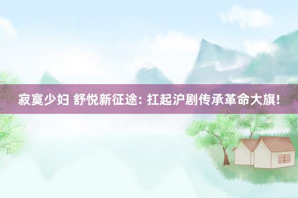 寂寞少妇 舒悦新征途: 扛起沪剧传承革命大旗!