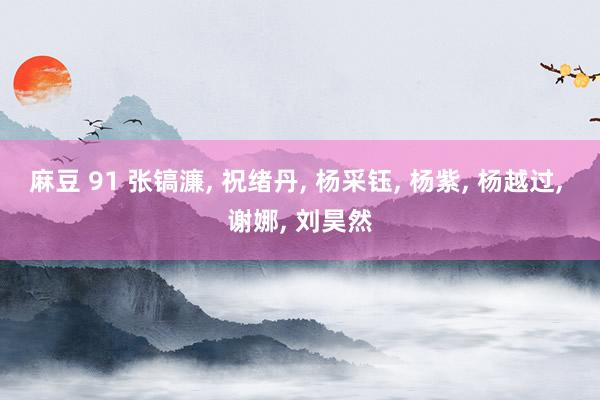 麻豆 91 张镐濂， 祝绪丹， 杨采钰， 杨紫， 杨越过， 谢娜， 刘昊然