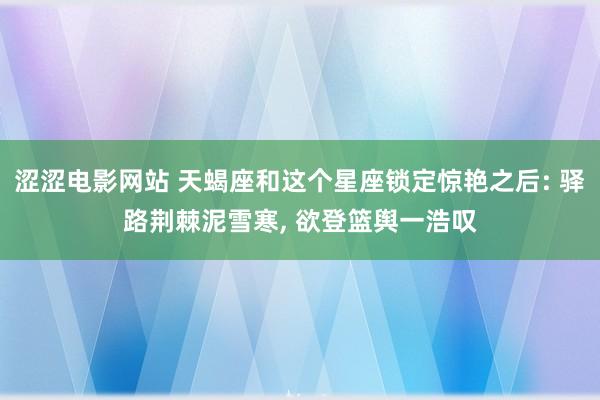 涩涩电影网站 天蝎座和这个星座锁定惊艳之后: 驿路荆棘泥雪寒， 欲登篮舆一浩叹
