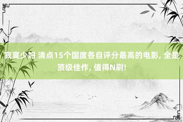 寂寞少妇 清点15个国度各自评分最高的电影， 全是顶级佳作， 值得N刷!