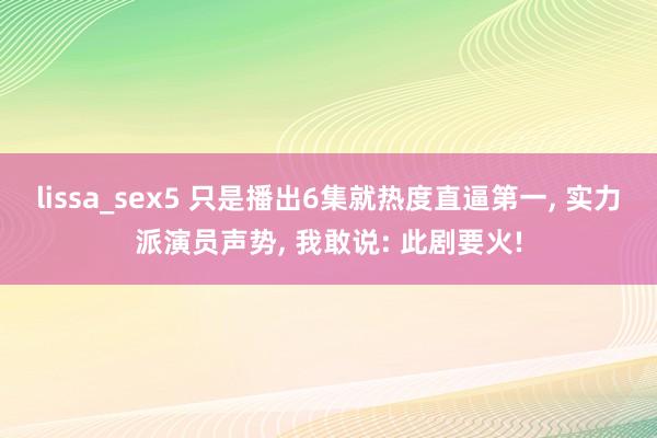 lissa_sex5 只是播出6集就热度直逼第一， 实力派演员声势， 我敢说: 此剧要火!