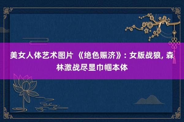 美女人体艺术图片 《绝色赈济》: 女版战狼， 森林激战尽显巾帼本体