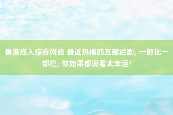 香港成人综合网站 最近热播的五部烂剧， 一部比一部烂， 你如果都没看太幸运!