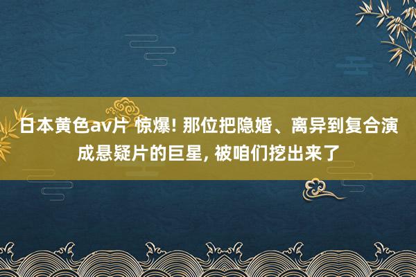 日本黄色av片 惊爆! 那位把隐婚、离异到复合演成悬疑片的巨星， 被咱们挖出来了