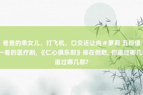 爸爸的乖女儿，打飞机，口交还让禸＃萝莉 五部值得一看的医疗剧， 《仁心俱乐部》排在倒数， 你追过哪几部?