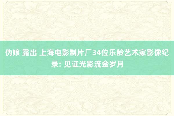 伪娘 露出 上海电影制片厂34位乐龄艺术家影像纪录: 见证光影流金岁月