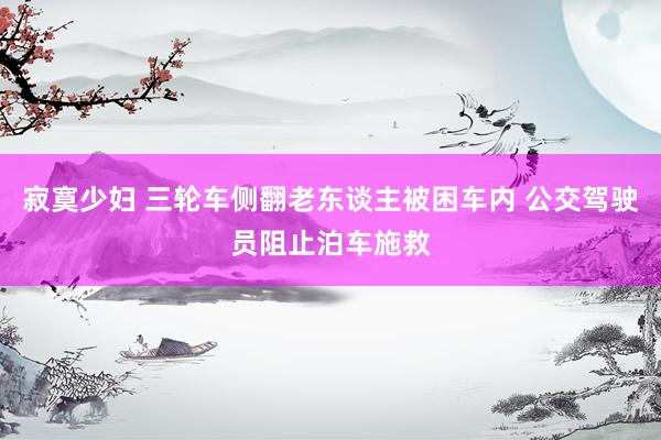 寂寞少妇 三轮车侧翻老东谈主被困车内 公交驾驶员阻止泊车施救