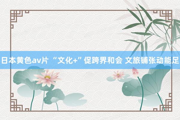 日本黄色av片 “文化+”促跨界和会 文旅铺张动能足