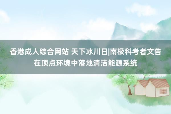 香港成人综合网站 天下冰川日|南极科考者文告在顶点环境中落地清洁能源系统