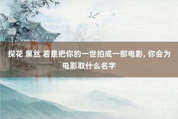 探花 黑丝 若是把你的一世拍成一部电影， 你会为电影取什么名字