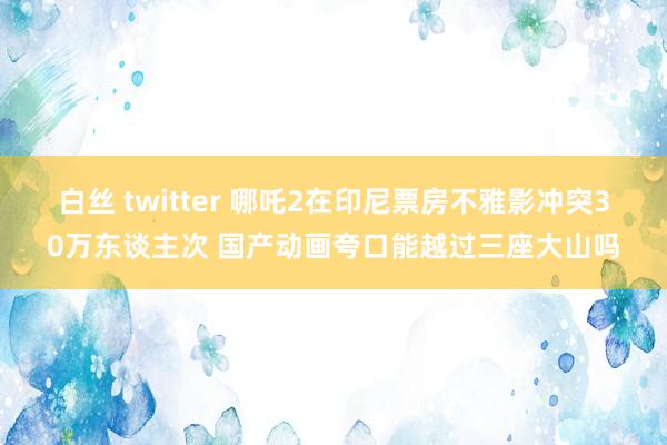 白丝 twitter 哪吒2在印尼票房不雅影冲突30万东谈主次 国产动画夸口能越过三座大山吗