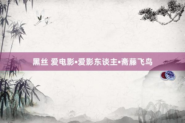 黑丝 爱电影•爱影东谈主•斋藤飞鸟