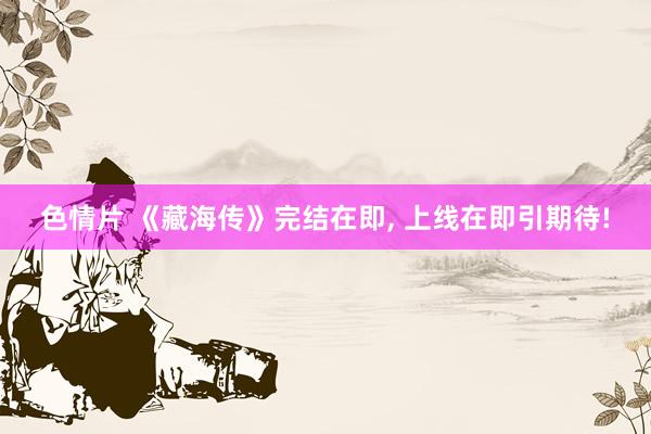 色情片 《藏海传》完结在即， 上线在即引期待!