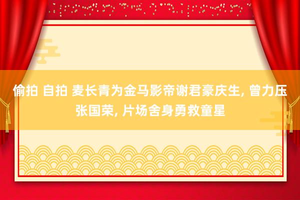 偷拍 自拍 麦长青为金马影帝谢君豪庆生， 曾力压张国荣， 片场舍身勇救童星